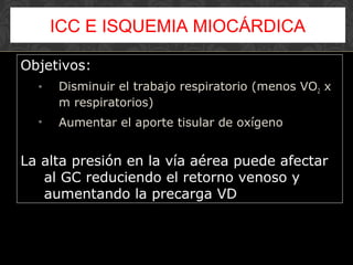 Objetivos:
• Disminuir el trabajo respiratorio (menos VO2 x
m respiratorios)
• Aumentar el aporte tisular de oxígeno
La alta presión en la vía aérea puede afectar
al GC reduciendo el retorno venoso y
aumentando la precarga VD
ICC E ISQUEMIA MIOCÁRDICA
 