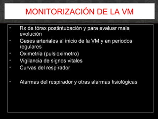 • Rx de tórax postintubación y para evaluar mala
evolución
• Gases arteriales al inicio de la VM y en periodos
regulares
• Oximetría (pulsioxímetro)
• Vigilancia de signos vitales
• Curvas del respirador
• Alarmas del respirador y otras alarmas fisiológicas
MONITORIZACIÓN DE LA VM
 