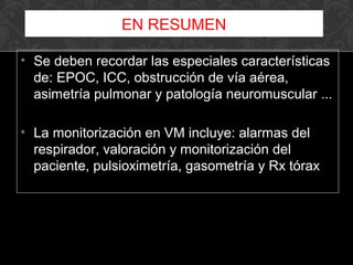 • Se deben recordar las especiales características
de: EPOC, ICC, obstrucción de vía aérea,
asimetría pulmonar y patología neuromuscular ...
• La monitorización en VM incluye: alarmas del
respirador, valoración y monitorización del
paciente, pulsioximetría, gasometría y Rx tórax
EN RESUMEN
 