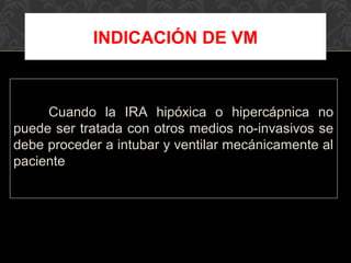 Cuando la IRA hipóxica o hipercápnica no
puede ser tratada con otros medios no-invasivos se
debe proceder a intubar y ventilar mecánicamente al
paciente
INDICACIÓN DE VM
 