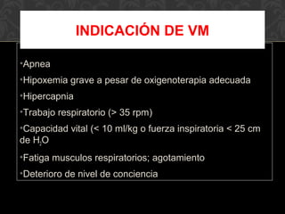•Apnea
•Hipoxemia grave a pesar de oxigenoterapia adecuada
•Hipercapnia
•Trabajo respiratorio (> 35 rpm)
•Capacidad vital (< 10 ml/kg o fuerza inspiratoria < 25 cm
de H2O
•Fatiga musculos respiratorios; agotamiento
•Deterioro de nivel de conciencia
INDICACIÓN DE VM
 