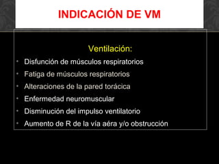 Ventilación:
• Disfunción de músculos respiratorios
• Fatiga de músculos respiratorios
• Alteraciones de la pared torácica
• Enfermedad neuromuscular
• Disminución del impulso ventilatorio
• Aumento de R de la vía aéra y/o obstrucción
INDICACIÓN DE VM
 