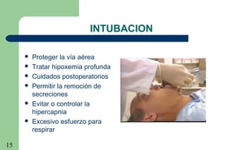 15
INTUBACION
 Proteger la vía aérea
 Tratar hipoxemia profunda
 Cuidados postoperatorios
 Permitir la remoción de
secreciones
 Evitar o controlar la
hipercapnia
 Excesivo esfuerzo para
respirar
 