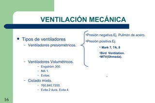 16
•Presión negativa.Ej. Pulmón de acero.
•Presión positiva.Ej.
• Mark 7, 7A, 8
•Bird Ventilation.
•MTV(Ohmeda).
.
VENTILACIÓN MECÁNICA
 Tipos de ventiladores
– Ventiladores presiométricos.
– Ventiladores Volumétricos.
– Engström 300.
– MA 1.
– Evitas.
– Ciclado mixto.
– 760,840,7200.
– Evita 2 dura, Evita 4.
 