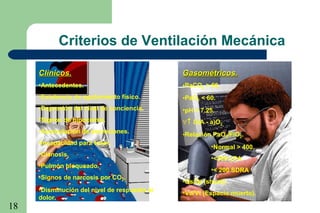 18
Clínicos.Clínicos.
•Antecedentes.
•Existencia de agotamiento físico.
•Depresión del nivel de conciencia.
•Signos de hipoxemia.
•Acumulación de secreciones.
•Incapacidad para toser.
•Cianosis.
•Pulmón bloqueado.
•Signos de narcosis por CO2.
•Disminución del nivel de respuesta al
dolor.
Gasométricos.Gasométricos.
•PaCO2 > 60.
•PaO2 < 60.
•pH < 7.25.
∀↑ D(A - a)O2.
•Relación PaO2/FiO2.
•Normal > 400.
•<300 LPA
•< 200 SDRA
•Qs/Qt (shunt).
•Vd/Vt (Espacio muerto).
Criterios de Ventilación Mecánica
 