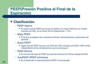 24
PEEP(Presión Positiva al Final de la
Espiración)
 Clasificación.
– PEEP Optima.
 Es aquel nivel de PEEP con la que se optiene una mejor PaO2 los con niveles
menores de FiO2 y/o el menor Shunt intrapulmonar < 12%.
– Mejor PEEP.
 Es la que se adapta a las condciones clínicas, hemodinámicas y pulmonares del
paciente .
– Super PEEP.
 Aquel nivel de PEEP que con una FiO2 del 100% se logra una PaO2 >400 mmHg,
independiente de las complicaciones que se provoquen.
– PEEP Mínima.
 Es el nivel más bajo de PEEP que permite disminuir la FiO2 por debajo de 60%.
– AutoPEEP (PEEP intrinseca)
 Es el desarrollo no intensional de la PEEP a nivel alveolar
 