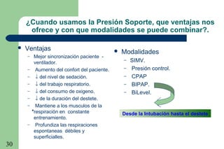 30
 Ventajas
– Mejor sincronización paciente -
ventilador.
– Aumento del confort del paciente.
– ↓ del nivel de sedación.
– ↓ del trabajo respiratorio.
– ↓ del consumo de oxigeno.
– ↓ de la duración del destete.
– Mantiene a los musculos de la
respiración en constante
entrenamiento.
– Profundiza las respiraciones
espontaneas débiles y
superficialles.
•
Desde la Intubación hasta el destete
¿Cuando usamos la Presión Soporte, que ventajas nos
ofrece y con que modalidades se puede combinar?.
 Modalidades
– SIMV.
– Presión control.
– CPAP
– BIPAP.
– BiLevel.
 