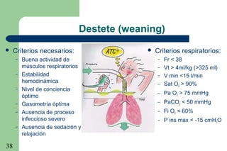 38
Destete (weaning)
 Criterios necesarios:
– Buena actividad de
músculos respiratorios
– Estabilidad
hemodinámica
– Nivel de conciencia
óptimo
– Gasometría óptima
– Ausencia de proceso
infeccioso severo
– Ausencia de sedación y
relajación
 Criterios respiratorios:
– Fr < 38
– Vt > 4ml/kg (>325 ml)
– V min <15 l/min
– Sat O2 > 90%
– Pa O2 > 75 mmHg
– PaCO2 < 50 mmHg
– Fi O2 < 60%
– P ins max < -15 cmH2O
 