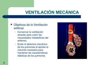 8
VENTILACIÓN MECÁNICA
 Objetivos de la Ventilación
artificial.
– Conservar la ventilación
alveolar para cubrir las
necesidades metabólicas del
enfermo.
– Evitar el deterioro mecánico
de los pulmones al aportar el
volumen necesario para
mantener las características
elásticas de los pulmones.
 
