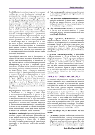Acta Med Per 28(2) 2011
96
Sensibilidad: es el control que programa la respuesta del
ventilador con respecto al esfuerzo del paciente, lo que
permite activar al ventilador mecánico y proporcionar el
soporte inspiratorio, puede ser programado por presión o
por flujo. Cuando se programa la sensibilidad por presión
en cm de H2
O de presión negativa, un menor valor absoluto
proporciona mayor sensibilidad, por lo tanto con menor
esfuerzo el ventilador reconoce el esfuerzo inspiratorio del
paciente y proporciona el soporte. Sin embargo hay que
tener en cuenta que es una maniobra isométrica, por lo
tanto no genera volumen hasta que el esfuerzo inspiratorio
alcanza el nivel de presión programado. Si programamos
un mayor valor absoluto el paciente requerirá mayor
esfuerzo para alcanzar el nivel de sensibilidad y podría
llegar al agotamiento. De otro lado, cuando programamos
la sensibilidad por flujo en valores positivos de litros
por minuto, se genera justamente un flujo en el sistema
del ventilador el cual está disponible en todo momento
para el paciente, quien solo tiene que hacer un mínimo
esfuerzo para alcanzar el nivel de flujo, momento en que
el ventilador reconoce este esfuerzo y le brinda el soporte
ventilatorio programado.
La sensibilidad nos permite afinar la sincronía entre el
esfuerzo del paciente y la respuesta del ventilador, pero
también puede generar exactamente lo contrario, por lo
que requiere una observación continua para programarlo
adecuadamente; por esta razón es considerado como el
control más difícil de regular. Actualmente podemos
servirnos del monitoreo gráfico con las curvas de presión
por tiempo, flujo por tiempo y volumen por tiempo para
ser más precisos. En algunos casos incluso es necesario
el monitoreo de presión esofágica mediante un catéter
especialmente diseñado con este fin. Como ejemplo en
la Figura 7 A podemos apreciar en la curva de presión
por tiempo al inicio el esfuerzo del paciente no genera
ningún flujo en la curva de flujo por tiempo, entonces
realizamos un ajuste de programación hasta conseguir
que el flujo aparezca y sea más coordinado con el esfuerzo
del paciente.
Flujo inspiratorio o Peak Flow: controla cuán rápido
el volumen tidal (VT) es entregado, o cuánto tiempo
la presión inspiratoria programada es aplicada, lo que
contribuye a determinar el tiempo inspiratorio, ya que
si entregamos con más velocidad de flujo, menor será el
tiempo que requiere el ventilador para cumplir el volumen
programado. En el caso del modo controlado por presión,
se generará una pausa inspiratoria mayor o menor según la
velocidad de flujo programada; lo contrario prolongará el
tiempo inspiratorio y por lo tanto puede generar problemas
de auto PEEP al disminuir el tiempo espiratorio.
Patrón de la onda de flujo: Determina la forma cómo el
ventilador entrega el flujo inspiratorio, debe considerarse
su uso según la situación de cada paciente, evaluando
el tiempo inspiratorio, el volumen tidal y la relación
inspiración / espiración; siendo tres las más frecuentemente
encontradas en los diferentes modelos de ventilador
(Figura 7B):
a) Flujo constante u onda cuadrada: entrega el volumen
en menor tiempo pero genera mayor presión en la vía
aérea que las otras;
b) Flujo decreciente o en rampa descendente: genera
una mayor presión de la vía aérea al inicio y una presión
alveolar casi iguales; distribuye mejor el volumen
tidal, propicia también un mayor tiempo inspiratorio
en desmedro del tiempo espiratorio.
c) Flujo sinodal o senoidal: distribuye el flujo similar
al anterior pero incrementa aun más el tiempo
inspiratorio, algunos autores opinan que es lo más
parecido a la fisiológica.
Tiempo Inspiratorio y Relación I: E: el tiempo
inspiratorio se regula teniendo en cuenta cuánto tiempo
requiere el paciente para entregar el volumen o la presión
programada. Además se debe observar que no sea muy
corto que genere disconfort en el paciente, ni muy largo
que dificulte el tiempo para espirar y genere auto PEEP
al no poder completar la salida del gas suministrado en
la inspiración.
La relación entre la inspiración y la espiración
o I:E, normalmente es 1:2 , de tal forma que si por
ejemplo programamos FR a 20 por minuto, tendremos
que la inspiración será en 1 segundo y la espiración en
2 segundos, si hacemos cambios en esta relación I:E
tendremos que cambiar también la velocidad de flujo,
para que pueda cumplir el tiempo inspiratorio tal como
se explicó previamente, sin que se presente problemas
en la inspiración, en muchos ventiladores se cuenta
con un programa incorporado que hace los cambios
automáticamente.
MODOS DE VENTILACIÓN MECÁNICA
El desarrollo vertiginoso de los equipos de ventilación
mecánica4
en base a la mejor comprensión de la fisiología
respiratoria y al continuo mejoramiento de los equipos
informáticos nos proporciona una gama de posibilidades
para darle soporte a nuestros pacientes, entregando una
mezcla de gases en diferentes modos de presión y flujo.
Para programar el modo respiratorio5, 9, 13
se deben
tener en cuenta 3 aspectos comunes en la mayoría de
los ventiladores mecánicos que son 1) Composición de
entrega del gas, es decir la FIO2
que le proporcionamos,
2) Sensibilidad con que contará la programación, de tal
forma que el paciente tendrá o no opción de generar con su
esfuerzo un ciclo respiratorio soportado por el ventilador
que ya hemos explicado previamente y 3) Forma de entrega
del gas que puede ser por volumen o por presión.
Forma de entrega del gas: básicamente hay dos
formas:
a. Por volumen: cada ciclo respiratorio es entregado con
el mismo nivel de flujo y tiempo, lo que determina
un volumen constante independiente del esfuerzo
del paciente y de la presión que se genere. La onda
de flujo generalmente será una onda cuadrada, ya
que la entrega del flujo es constante, algunos equipos
Ventilación mecánica
 