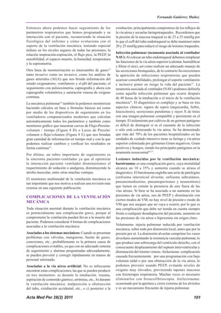 Acta Med Per 28(2) 2011 101
Entonces ahora podemos hacer seguimiento de los
parámetros respiratorios que hemos programado y su
interacción con el paciente, reconociendo la situación
fisiológica del enfermo y cómo evoluciona con el
soporte de la ventilación mecánica, teniendo especial
énfasis en los niveles seguros de todas las presiones, la
relación inspiración-espiración, el flujo pico, la PEEP, la
sensibilidad, el espacio muerto, la humedad, temperatura
y la espirometria.
Otra línea de monitorización es intercambio de gases12
tanto invasivo como no invasivo, como los análisis de
gases arteriales (AGA) que nos brinda información del
estado oxigenatorio, ventilatorio y el pH del paciente; el
seguimiento con pulsioximetria, capnografia y ahora con
capnografia volumétrica y saturación venosa de oxígeno
continua.
La mecánica pulmonar14
también la podemos monitorizar
haciendo cálculos en base a fórmulas básicas así como
por medio de los dispositivos de seguimiento en los
ventiladores computarizados modernos que calculan
automáticamente todos los parámetros y también como
monitoreo gráfico que muestran curvas de Flujo-Presión-
volumen / tiempo (Figura 8 D) o Lazos de Presión/
volumen o flujo/volumen (Figura 8 E) que nos brindan
gran cantidad de información en tiempo real y con la que
podemos realizar cambios y verificar los resultados en
forma continua15
.
Por último, un rubro importante de seguimiento es
la sincronía paciente-ventilador ya que al optimizar
la interacción paciente ventilador disminuiremos el
requerimiento de sedación o analgesia, disminuyendo la
atrofia muscular, entre otras muchas ventajas.
El monitoreo multimodal de la ventilación mecánica es
tan importante que nos motiva a realizar una revisión más
extensa en una siguiente publicación.
COMPLICACIONES DE LA VENTILACIÓN
MECÁNICA
Toda situación anormal durante la ventilación mecánica
es potencialmente una complicación grave, porque al
comprometer la ventilación pueden llevar a la muerte del
paciente. Podemos considerar 4 formas de complicaciones
asociadas a la ventilación mecánica:
Asociadas a los sistemas mecánicos: Cuando se presentan
problemas con válvulas, mangueras, fuente de gases,
conexiones, etc., probablemente es la primera causa de
complicaciones evitables, ya que con un adecuado sistema
de seguimiento y alarmas programadas adecuadamente,
se pueden prevenir y corregir rápidamente en manos de
personal entrenado.
Asociadas a la vía aérea artificial: No es infrecuente
encontrar estas complicaciones, las que se pueden producir
en tres momentos: a) durante la intubación: trauma,
aspiración de contenido gástrico, arritmias, etc., b) durante
la ventilación mecánica: malposición u obstrucción
del tubo, extubación accidental, etc., o c) posterior a la
extubación: principalmente compromiso de los reflejos de
la vía aérea y secuelas laringotraqueales. Recordemos que
la presión de la mucosa traqueal es de 25 a 35 mmHg por
lo que el cuff del tubo endotraqueal se debe mantener entre
20 y 25 mmHg para reducir el riesgo de lesiones traqueales.
Infección pulmonar (neumonía asociada al ventilador
NAV):Al colocar un tubo endotraqueal debemos remplazar
las funciones de la vía aérea superior (calentar, humidificar
y filtrar el aire), así como realizar un adecuado manejo de
las secreciones bronquiales, de lo contrario favoreceremos
la aparición de infecciones respiratorias que pueden
acarrear comorbilidades, prolongar el soporte ventilatorio
e inclusive poner en riesgo la vida del paciente15
. La
neumonía asociada al ventilador (NAV) podemos definirla
como aquella infección pulmonar que ocurre después
de 48 horas de la intubación o el inicio de la ventilación
mecánica16
. El diagnóstico es complejo y se basa en tres
aspectos clínicos: signos de sepsis (taquicardia, fiebre,
leucocitosis), secreciones purulentas y rayos X de tórax
con una imagen pulmonar compatible y persistente en el
tiempo. El aislamiento por cultivos de un germen patógeno
es difícil de distinguir si es el causante de la infección
o sólo está colonizando la vía aérea. Se ha demostrado
que más del 70% de los pacientes hospitalizados en las
unidades de cuidado intensivo tiene su faringe y vía aérea
superior colonizada por gérmenes Gram negativos, Gram
positivos y hongos, siendo los principales patógenos en la
neumonía nosocomial16,17
.
Lesiones inducidas por la ventilación mecánica:
barotrauma: es una complicación grave, cuya mortalidad
alcanza un 10 a 35% y aumenta cuando se atrasa el
diagnóstico. El barotrauma engloba una serie de patologías
(enfisema intersticial alveolar, enfisema subcutáneo,
pneumomediastino, pneumoperitoneo y neumotórax)
que tienen en común la presencia de aire fuera de las
vías aéreas. Si bien se ha asociado a un aumento en las
presiones de vía aérea, uso de PEEP y disminución con
ciertos modos de VM, no hay nivel de presión o modo de
VM que nos asegure que no vaya a ocurrir, por lo que es
una complicación que debe ser tenida en cuenta siempre
frente a cualquier desadaptación del paciente, aumento en
las presiones de vía aérea o hipoxemia sin origen claro.
Volutrauma: injuria pulmonar inducida por ventilación
mecánica, sobre todo por distensión local, antes que por la
presión per sé. La distensión alveolar comprime los vasos
alveolares aumentando la resistencia vascular pulmonar, lo
que produce una sobrecarga del ventrículo derecho, con el
consecuente desplazamiento del septum interventricular y
disminución del retorno venoso.Atelectasias: complicación
causada frecuentemente por una programación con bajo
volumen nidal o por una obstrucción de la vía aérea, lo
podemos prevenir usando PEEP, evitando niveles de
oxigeno muy elevados, previniendo tapones mucosos
con fisioterapia respiratoria. Muchas veces es necesario
eliminarlos con broncofibroscopia. Atelectrauma:
ocasionado por la apertura y cierre extremo de los alvéolos
y es un mecanismo frecuente de injuria pulmonar.
Fernando Gutiérrez Muñoz
 
