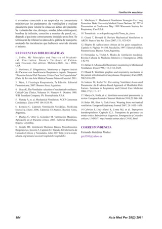 Acta Med Per 28(2) 2011
104
si estuviese conectado a un respirador es conveniente
monitorizar los parámetros de ventilación y realizar
gasometría para valorar la situación actual del paciente.
Se revisarán las vías, drenajes, sondas, tubo endotraqueal,
bombas de infusión, conexión a monitor de pared, etc.,
dejando al paciente correctamente instalado en su box. Se
terminarán de rellenar los datos de la gráfica de transporte,
anotando las incidencias que hubiesen ocurrido durante
el mismo.
REFERENCIAS BIBLIOGRÁFICAS
1. Tobin, MJ Principles and Practice of Mechani-
cal. Ventilation. Baum’s Textbook of Pulmo-
nary Diseases 2nd edition. McGraw-Hill, Inc.; 2006.
USA.
2. Gutiérrez, F. Diagnóstico, Monitoreo y Soporte Inicial
del Paciente con Insuficiencia Respiratoria Aguda; Simposio:
“Atención Inicial Del Paciente Crítico Para No Especialistas”
(Parte 1). RevistaActa Médica Peruana Número Especial. 2011.
3. West, J. Fisiología Respiratoria, 7a Edición. Editorial
Panamericana, 2007. Buenos Aires, Argentina.
4. Grace K, The Ventilador: selection of mechanical ventilators.
Critical Care Clinics, Volumen 14. Numero 4. Octubre 1988.
W.B. Saunders Company. Ph. Pennsylvania. USA.
5. Slutsky A, et, al. Mechanical Ventilation. ACCP Consensus
Conference. Chest 1993 104:1833-59.
6. Lovesio C. Capitulo Ventilación Mecánica. Medicina
Intensiva, Enero 2006, Editorial El Ateneo, Buenos Aires,
Argentina.
7. Dueñas C, Ortiz G, González M. Ventilación Mecánica.
Aplicación en el Paciente critico, 2003. Editorial Distribuna,
Bogotá, Colombia.
8. Gozalo ME. Ventilación Mecánica Básica, Procedimientos
Respiratorios. Sección 5, Capitulo 82. Tratado de Enfermería de
Cuidados Críticos y Neonatales, Julio 2007 http://www.eccpn.
aibarra.org/temario/seccion5/capitulo82/capitulo82.
9. MacIntyre N. Mechanical Ventilation Strategies For Lung
Protection. Duke University Medical Center Durham, NC 27710
Presentation at Conference May 1999 Wisconsin Society for
Respiratory Care.USA.
10. Tomado de: es.wikipedia.org/wiki/Toma_de_tierra
11. Girard T, Bernard G. Review Mechanical Ventilation in
ARDS: State of the Art. Chest 2007; 131; 921-929.
12. Shapiro B. Aplicaciones clínicas de los gases sanguíneos.
Capítulo 6. Páginas 94-104, 5ta edición, 1997. Editorial Médica
Panamericana. Buenos Aires,Argentina.
13. Hernández A, Triolet A. Modos de ventilación mecánica.
Revista Cubana de Medicina Intensiva y Emergencias 2002;
1:82-94.
14. JubranA.Advanced in Respiratory monitoring in Mechanical
Ventilation. Chest 1999; 116; 1416-1425.
15. Dhand R. Ventilator graphics and respiratory mechanics in
the patient with obstructive lung disease. Respiratory Care 2005;
50(2):246-259.
16. Isakow W, Kollef M. Preventing Ventilator-Associated
Pneumonia: An Evidence-Based Approach of Modifiable Risk
Factors. Seminars in Respiratory and Critical Care Medicine
2006; 27 (1): 5 – 17.
17. Mariya N, Sistla, et al. Ventilator-associated pneumonia: A
review. European Journal of Internal Medicine 2010;21:360–368.
18. Boles JM, Bion A. Task Force: Weaning from mechanical
ventilation. European Respiratory Journal 2007; 29: 1033–1056.
19. Cebrián J, Díaz-Alersi R, Coma MJ, et al. Transporte
Intrahospitalario. Capítulo 12.1. Transporte de pacientes en
estado crítico. Principios de Urgencias, Emergencias y Cuidados
críticos; UNINET; http://tratado.uninet.edu/c120102.html
CORRESPONDENCIA
Fernando Gutiérrez Muñoz
gm3380@yahoo.es
Ventilación mecánica
 