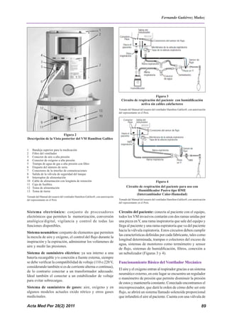 Acta Med Per 28(2) 2011 89
Sistema electrónico: conjunto de procesadores
electrónicos que permiten la memorización, conversión
analógica/digital, vigilancia y control de todas las
funciones disponibles.
Sistema neumático: conjunto de elementos que permiten
la mezcla de aire y oxígeno, el control del flujo durante la
inspiración y la espiración, administrar los volúmenes de
aire y medir las presiones.
Sistema de suministro eléctrico: ya sea interno a una
batería recargable y/o conexión a fuente externa, siempre
se debe verificar la compatibilidad de voltaje (110 o 220 V,
considerando también si es de corriente alterna o continua),
de lo contrario conectar a un transformador adecuado.
Ideal también el conectar a un estabilizador de voltaje
para evitar sobrecargas.
Sistema de suministro de gases: aire, oxígeno y en
algunos modelos actuales oxido nítrico y otros gases
medicinales.
Circuito del paciente: conecta al paciente con el equipo,
todos los VM invasivos contarán con dos ramas unidas por
una pieza enY, una rama inspiratoria que sale del equipo y
llega al paciente y una rama espiratoria que va del paciente
hacia la válvula espiratoria. Estos circuitos deben cumplir
las características definidas por cada fabricante, tales como
longitud determinada, trampas o colectores del exceso de
agua, sistemas de monitoreo como termómetro y sensor
de flujo, sistemas de humidificación, filtros, conexión a
un nebulizador (Figuras 3 y 4).
Funcionamiento Básico del Ventilador Mecánico
El aire y el oxigeno entran al respirador gracias a un sistema
neumático externo, en este lugar se encuentra un regulador
o manómetro de presión que permite disminuir la presión
de estos y mantenerla constante. Conectado encontramos el
microprocesador, que dará la orden de cómo debe ser este
flujo, se abrirá un sistema llamado solenoide proporcional
que infundirá el aire al paciente. Cuenta con una válvula de
2006; 27 (1): 5 – 17.
17. Mariya N, Sistla, et al. Ventilator-associated pneumonia: A
review. European Journal of Internal Medicine 2010;21:360–368.
18. Boles JM, Bion A. Task Force: Weaning from mechanical
ventilation. European Respiratory Journal 2007; 29: 1033–1056.
19. Cebrián J, Díaz-Alersi R, Coma MJ, et al. Transporte
Intrahospitalario. Capítulo 12.1. Transporte de pacientes en
estado crítico. Principios de Urgencias, Emergencias y Cuidados
críticos; UNINET; http://tratado.uninet.edu/c120102.html
Figura 2
Descripción de la Vista posterior del VM Hamilton Galileo
1 Bandeja superior para la medicación
2 Filtro del ventilador
3 Conector de aire a alta presión
4 Conector de oxígeno a alta presión
5 Trampa de agua de gas a alta presión con filtro
6 Etiqueta del número de serie.
7 Conectores de la interfaz de comunicaciones
8 Salida de la válvula de seguridad del tanque
9 Interruptor de alimentación
10 Cable de alimentación con lengüeta de retención
11 Caja de fusibles.
12 Toma de alimentación
13 Toma de tierra
Tomado del Manual del usuario del ventilador Hamilton-Galileo®, con autorización
del representante en el Perú.
Figura 3
Circuito de respiración del paciente con humidificación
activa sin cables calefactores
Tomado del Manual del usuario del ventilador Hamilton-Galileo®, con autorización
del representante en el Perú.
Figura 4
Circuito de respiración del paciente para uso con
Humidificador Pasivo tipo HME
(Intercambiador Calor-Humedad)
Tomado del Manual del usuario del ventilador Hamilton-Galileo®, con autorización
del representante en el Perú.
Fernando Gutiérrez Muñoz
 