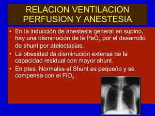 RELACION VENTILACION PERFUSION Y ANESTESIA En la inducción de anestesia general en supino, hay una disminución de la PaO 2  por el desarrollo de shunt por atelectasias. La obesidad da disminución extensa de la capacidad residual con mayor shunt. En ptes. Normales el Shunt es pequeño y se compensa con el FiO 2  .  