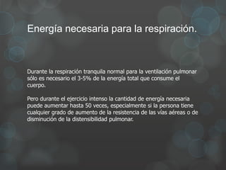 Energía necesaria para la respiración.
Durante la respiración tranquila normal para la ventilación pulmonar
sólo es necesario el 3-5% de la energía total que consume el
cuerpo.
Pero durante el ejercicio intenso la cantidad de energía necesaria
puede aumentar hasta 50 veces, especialmente si la persona tiene
cualquier grado de aumento de la resistencia de las vías aéreas o de
disminución de la distensibilidad pulmonar.
 