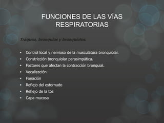 FUNCIONES DE LAS VÍAS
RESPIRATORIAS
Tráquea, bronquios y bronquiolos.
 Control local y nervioso de la musculatura bronquiolar.
 Constricción bronquiolar parasimpática.
 Factores que afectan la contracción bronquial.
 Vocalización
 Fonación
 Reflejo del estornudo
 Reflejo de la tos
 Capa mucosa
 