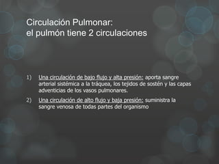 1) Una circulación de bajo flujo y alta presión: aporta sangre
arterial sistémica a la tráquea, los tejidos de sostén y las capas
adventicias de los vasos pulmonares.
2) Una circulación de alto flujo y baja presión: suministra la
sangre venosa de todas partes del organismo
Circulación Pulmonar:
el pulmón tiene 2 circulaciones
 