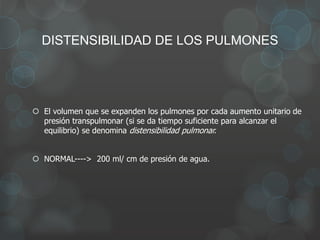 DISTENSIBILIDAD DE LOS PULMONES
 El volumen que se expanden los pulmones por cada aumento unitario de
presión transpulmonar (si se da tiempo suficiente para alcanzar el
equilibrio) se denomina distensibilidad pulmonar.
 NORMAL----> 200 ml/ cm de presión de agua.
 