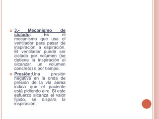    3.-    Mecanismo        de
    ciclado:       Es        el
    mecanismo que usa el
    ventilador para pasar de
    inspiración a espiración.
    El ventilador puede ser
    ciclado por volumen (se
    detiene la inspiración al
    alcanzar un volumen
    concreto) o por tiempo.
   Presión:Una        presión
    negativa en la onda de
    presión de la vía aérea
    indica que el paciente
    está pidiendo aire. Si este
    esfuerzo alcanza el valor
    fijado, se dispara la
    inspiración.
 