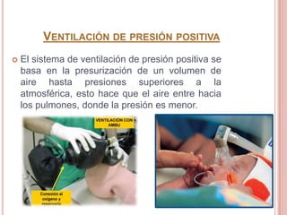 VENTILACIÓN DE PRESIÓN POSITIVA
   El sistema de ventilación de presión positiva se
    basa en la presurización de un volumen de
    aire hasta presiones superiores a la
    atmosférica, esto hace que el aire entre hacia
    los pulmones, donde la presión es menor.
 