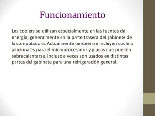 Funcionamiento
Los coolers se utilizan especialmente en las fuentes de
energía, generalmente en la parte trasera del gabinete de
la computadora. Actualmente también se incluyen coolers
adicionales para el microprocesador y placas que pueden
sobrecalentarse. Incluso a veces son usados en distintas
partes del gabinete para una refrigeración general.

 