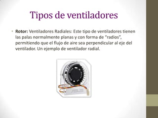 Tipos de ventiladores
• Rotor: Ventiladores Radiales: Este tipo de ventiladores tienen
las palas normalmente planas y con forma de “radios”,
permitiendo que el flujo de aire sea perpendicular al eje del
ventilador. Un ejemplo de ventilador radial.

 