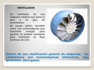 Dentro de una clasificación general de máquinas, los
ventiladores son turbomáquinas hidráulicas, tipo
generador, para gases.
VENTILADOR
 Un ventilador es una
máquina rotativa que pone el
aire, o un gas, en
movimiento.
 Se puede definir también
como una turbomáquina que
transmite energía para
generar la presión necesaria
para mantener un flujo
continuo de aire.
 