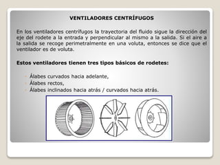 VENTILADORES CENTRÍFUGOS
En los ventiladores centrífugos la trayectoria del fluido sigue la dirección del
eje del rodete a la entrada y perpendicular al mismo a la salida. Si el aire a
la salida se recoge perimetralmente en una voluta, entonces se dice que el
ventilador es de voluta.
Estos ventiladores tienen tres tipos básicos de rodetes:
◦ Álabes curvados hacia adelante,
◦ Álabes rectos,
◦ Álabes inclinados hacia atrás / curvados hacia atrás.
 