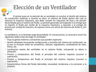 Elección de un Ventilador
El primer paso en la elección de un ventilador es concluir el diseño del sistema
de conducción (tuberías o ductos) es decir, el sistema de fluido dentro del cual se
colocara la maquina impulsora, que debe cumplir los requisitos de flujo y de presión
desarrollada para el sistema de fluido. La presión generada corresponde a la energía que
se imparte al fluido por medio de la maquina impulsora, y equivale a la energía de
presión por unidad de volumen, Se expresa como una altura de columna de fluido Hp (en
metros).
La cantidad Hp es la llamada carga desarrollada. En consecuencia, es necesario reunir los
siguientes datos antes de elegir el ventilador:
• Flujo (o gasto) máximo y variaciones que pueden esperarse.
• Diseño detallado (incluyendo configuración y tamaño) del sistema de conducción, en
el que se incluyan todas las conexiones, válvulas, reguladores, cambiadores de calor,
filtros, etc.
• Localizacion exacta del ventilador en el sistema fluido, incluyendo su altura o
elevación.
• Presion y temperatura del fluido al principio del sistema impulsor (succion o
aspiración).
• Presion y temperatura del fluido al principio del sistema impulsor (succion o
aspiración).
• Características físicas del fluido (densidad, viscosidad, tendencias a la corrocion y la
erosion).
 