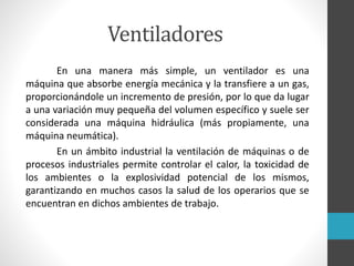 Ventiladores
En una manera más simple, un ventilador es una
máquina que absorbe energía mecánica y la transfiere a un gas,
proporcionándole un incremento de presión, por lo que da lugar
a una variación muy pequeña del volumen específico y suele ser
considerada una máquina hidráulica (más propiamente, una
máquina neumática).
En un ámbito industrial la ventilación de máquinas o de
procesos industriales permite controlar el calor, la toxicidad de
los ambientes o la explosividad potencial de los mismos,
garantizando en muchos casos la salud de los operarios que se
encuentran en dichos ambientes de trabajo.
 