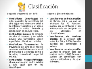 Clasificación
Según la trayectoria del aire:
• Ventiladores Centrífugos: en
estos aparatos la trayectoria del
aire sigue una dirección axial a
la entrada y paralela a un plano
radial a la salida. Entrada y
salida están en ángulo recto.
• Ventiladores Axiales: la entrada
de aire al aparato y su salida
siguen una trayectoria según
superficies cilíndricas coaxiales.
• Ventiladores Transversales: la
trayectoria del aire en el rodete
de estos ventiladores es normal
al eje tanto a la entrada como a
la salida, cruzando el cuerpo del
mismo.
• Ventiladores helicocentrífugos:
el aire entra como en los axiales
y sale igual que en los
centrífugos.
Según la presión del aire:
• Ventiladores de baja presión:
Se llaman así a los que no
alcanzan los 70 Pascales.
Suelen ser centrífugos y por
antonomasia se designan así
los utilizados en
climatizadores.
• Ventiladores de mediana
presión: Si la presión está
entre los 70 y 3.000 Pascales
pueden ser centrífugos o
axiales.
• Ventiladores de alta presión:
Cuando la presión está por
encima de los 3.000 Pascales.
Suelen ser centrífugos con
rodetes estrechos y de gran
diámetro.
 
