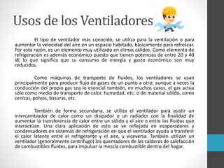 Usos de los Ventiladores
El tipo de ventilador más conocido, se utiliza para la ventilación o para
aumentar la velocidad del aire en un espacio habitado, básicamente para refrescar.
Por esta razón, es un elemento muy utilizado en climas cálidos. Como elemento de
refrigeración es además económico puesto que tienen potencias de entre 20 y 40
W, lo que significa que su consumo de energía y gasto económico son muy
reducidos.
Como máquinas de transporte de fluidos, los ventiladores se usan
principalmente para producir flujo de gases de un punto a otro; aunque a veces la
conducción del propio gas sea lo esencial también, en muchos casos, el gas actúa
sólo como medio de transporte de calor, humedad, etc; o de material sólido, como
cenizas, polvos, basuras, etc.
También de forma secundaria, se utiliza el ventilador para asistir un
intercambiador de calor como un disipador o un radiador con la finalidad de
aumentar la transferencia de calor entre un sólido y el aire o entre los fluidos que
interactúan. Una clara aplicación de esto se ve reflejada en evaporadores y
condensadores en sistemas de refrigeración en que el ventilador ayuda a transferir
el calor latente entre el refrigerante y el aire, y viceversa. También utilizan un
ventilador (generalmente centrífugo) los quemadores de las calderas de calefacción
de combustibles fluidos, para impulsar la mezcla combustible dentro del hogar.
 