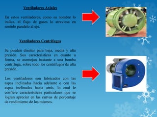 Ventiladores Axiales
En estos ventiladores, como su nombre lo
indica, el flujo de gases lo atraviesa en
sentido paralelo al eje.
Ventiladores Centrífugos
Se pueden diseñar para baja, media y alta
presión. Sus características en cuanto a
forma, se asemejan bastante a una bomba
centrífuga, sobre todo los centrífugos de alta
presión.
Los ventiladores son fabricados con las
aspas inclinadas hacia adelante o con las
aspas inclinadas hacia atrás, lo cual le
confiere características particulares que se
logran apreciar en las curvas de porcentaje
de rendimiento de los mismos.
 
