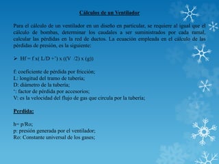 Cálculos de un Ventilador
Para el cálculo de un ventilador en un diseño en particular, se requiere al igual que el
cálculo de bombas, determinar los caudales a ser suministrados por cada ramal,
calcular las pérdidas en la red de ductos. La ecuación empleada en el cálculo de las
pérdidas de presión, es la siguiente:
 Hf = f x( L/D +’) x ((V /2) x (g))
f: coeficiente de pérdida por fricción;
L: longitud del tramo de tubería;
D: diámetro de la tubería;
‘: factor de pérdida por accesorios;
V: es la velocidad del flujo de gas que circula por la tubería;
Perdida:
h= p/Ro;
p: presión generada por el ventilador;
Ro: Constante universal de los gases;
 