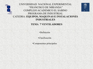 UNIVERSIDAD NACIONAL EXPERIMENTAL
“FRANCISCO DE MIRANDA”
COMPLEJO ACADEMICO EL SABINO
PROGRAMA DE INDUSTRIAL
CATEDRA: EQUIPOS, MAQUINAS E INSTALACIONES
INDUSTRIALES
UNEFM
TEMA 7 VENTILADORES
•Definición
•Clasificación
•Componentes principales
.
 