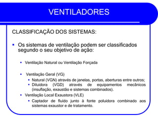 VENTILADORES
CLASSIFICAÇÃO DOS SISTEMAS:
▪ Os sistemas de ventilação podem ser classificados
segundo o seu objetivo de ação:
▪ Ventilação Natural ou Ventilação Forçada
▪ Ventilação Geral (VG)
▪ Natural (VGN) através de janelas, portas, aberturas entre outros;
mecânicos
▪ Diluidora (VGD) através de equipamentos
(insuflação, exaustão e sistemas combinados).
▪ Ventilação Local Exaustora (VLE)
▪ Captador de fluído junto à fonte poluidora combinado aos
sistemas exaustor e de tratamento.
 