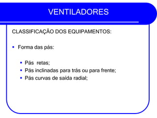 VENTILADORES
CLASSIFICAÇÃO DOS EQUIPAMENTOS:
▪ Forma das pás:
▪ Pás retas;
▪ Pás inclinadas para trás ou para frente;
▪ Pás curvas de saída radial;
 