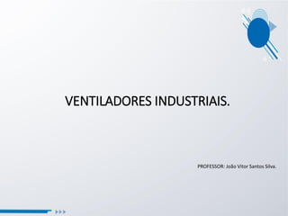 VENTILADORES INDUSTRIAIS.
PROFESSOR: João Vitor Santos Silva.
 