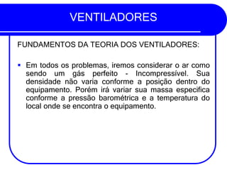 VENTILADORES
FUNDAMENTOS DA TEORIA DOS VENTILADORES:
▪ Em todos os problemas, iremos considerar o ar como
sendo um gás perfeito - Incompressível. Sua
densidade não varia conforme a posição dentro do
equipamento. Porém irá variar sua massa especifica
conforme a pressão barométrica e a temperatura do
local onde se encontra o equipamento.
 