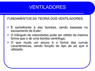 VENTILADORES
FUNDAMENTOS DA TEORIA DOS VENTILADORES:
▪ É semelhante à das bombas, sendo baseada no
escoamento de Euler;
▪ O triângulo de velocidades pode ser obtido da mesma
forma que o de uma bomba centrífuga;
▪ O que muda um pouco é o forma das curvas
características, sendo função do tipo de pá que é
utilizada;
 