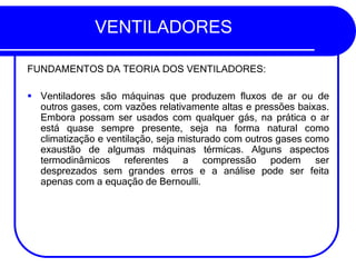 VENTILADORES
FUNDAMENTOS DA TEORIA DOS VENTILADORES:
▪ Ventiladores são máquinas que produzem fluxos de ar ou de
outros gases, com vazões relativamente altas e pressões baixas.
Embora possam ser usados com qualquer gás, na prática o ar
está quase sempre presente, seja na forma natural como
climatização e ventilação, seja misturado com outros gases como
exaustão de algumas máquinas térmicas. Alguns aspectos
termodinâmicos referentes a compressão podem ser
desprezados sem grandes erros e a análise pode ser feita
apenas com a equação de Bernoulli.
 