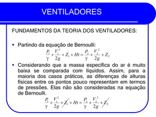 VENTILADORES
FUNDAMENTOS DA TEORIA DOS VENTILADORES:
▪ Partindo da equação de Bernoulli:
▪ Considerando que a massa específica do ar é muito
baixa se comparada com líquidos. Assim, para a
maioria dos casos práticos, as diferenças de alturas
físicas entre os pontos pouco representam em termos
de pressões. Elas não são consideradas na equação
de Bernoulli.
P
V 2
V 2
P
+ 1
+ Z1 + Ht = 2
+ 2
+ Z2
1
 2g  2g
P
V 2
V 2
P
+ 1
+ Z1 + Ht = 2
+ 2
+ Z2
 2g
1
 2g
 