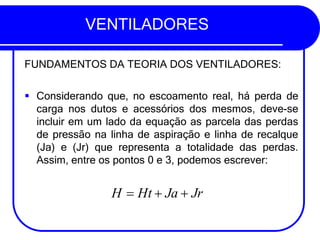 VENTILADORES
FUNDAMENTOS DA TEORIA DOS VENTILADORES:
▪ Considerando que, no escoamento real, há perda de
carga nos dutos e acessórios dos mesmos, deve-se
incluir em um lado da equação as parcela das perdas
de pressão na linha de aspiração e linha de recalque
(Ja) e (Jr) que representa a totalidade das perdas.
Assim, entre os pontos 0 e 3, podemos escrever:
H = Ht + Ja + Jr
 