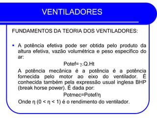 VENTILADORES
FUNDAMENTOS DA TEORIA DOS VENTILADORES:
▪ A potência efetiva pode ser obtida pelo produto da
altura efetiva, vazão volumétrica e peso específico do
ar:
Potef= .Q.Ht
A potência mecânica é a potência é a potência
fornecida pelo motor ao eixo do ventilador. É
conhecida também pela expressão usual inglesa BHP
(break horse power). É dada por:
Potmec=Potef/η
Onde η (0 < η < 1) é o rendimento do ventilador.
 