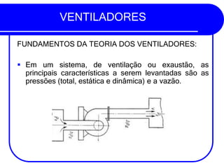 VENTILADORES
FUNDAMENTOS DA TEORIA DOS VENTILADORES:
▪ Em um sistema, de ventilação ou exaustão, as
principais características a serem levantadas são as
pressões (total, estática e dinâmica) e a vazão.
 