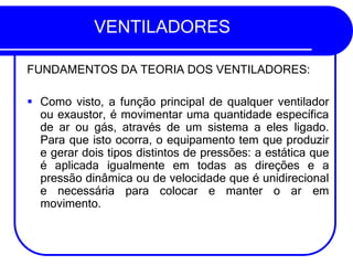 VENTILADORES
FUNDAMENTOS DA TEORIA DOS VENTILADORES:
▪ Como visto, a função principal de qualquer ventilador
ou exaustor, é movimentar uma quantidade específica
de ar ou gás, através de um sistema a eles ligado.
Para que isto ocorra, o equipamento tem que produzir
e gerar dois tipos distintos de pressões: a estática que
é aplicada igualmente em todas as direções e a
pressão dinâmica ou de velocidade que é unidirecional
e necessária para colocar e manter o ar em
movimento.
 