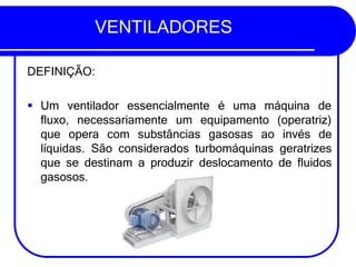 VENTILADORES
DEFINIÇÃO:
▪ Um ventilador essencialmente é uma máquina de
fluxo, necessariamente um equipamento (operatriz)
que opera com substâncias gasosas ao invés de
líquidas. São considerados turbomáquinas geratrizes
que se destinam a produzir deslocamento de fluidos
gasosos.
 