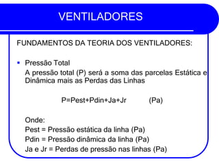 VENTILADORES
FUNDAMENTOS DA TEORIA DOS VENTILADORES:
▪ Pressão Total
A pressão total (P) será a soma das parcelas Estática e
Dinâmica mais as Perdas das Linhas
P=Pest+Pdin+Ja+Jr (Pa)
Onde:
Pest = Pressão estática da linha (Pa)
Pdin = Pressão dinâmica da linha (Pa)
Ja e Jr = Perdas de pressão nas linhas (Pa)
 
