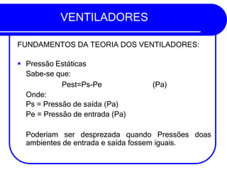VENTILADORES
FUNDAMENTOS DA TEORIA DOS VENTILADORES:
(Pa)
▪ Pressão Estáticas
Sabe-se que:
Pest=Ps-Pe
Onde:
Ps = Pressão de saída (Pa)
Pe = Pressão de entrada (Pa)
Poderiam ser desprezada quando Pressões doas
ambientes de entrada e saída fossem iguais.
 