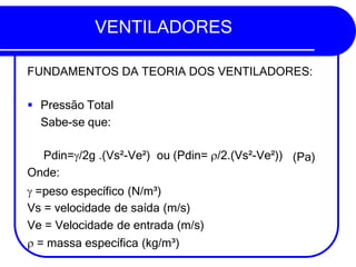 VENTILADORES
FUNDAMENTOS DA TEORIA DOS VENTILADORES:
▪ Pressão Total
Sabe-se que:
(Pa)
Pdin=/2g .(Vs²-Ve²) ou (Pdin= /2.(Vs²-Ve²))
Onde:
 =peso específico (N/m³)
Vs = velocidade de saída (m/s)
Ve = Velocidade de entrada (m/s)
 = massa específica (kg/m³)
 